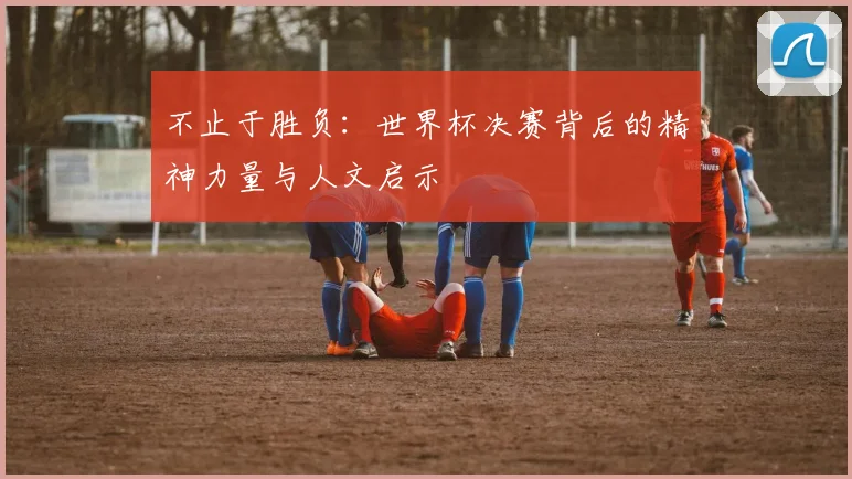 不止于胜负：世界杯决赛背后的精神力量与人文启示