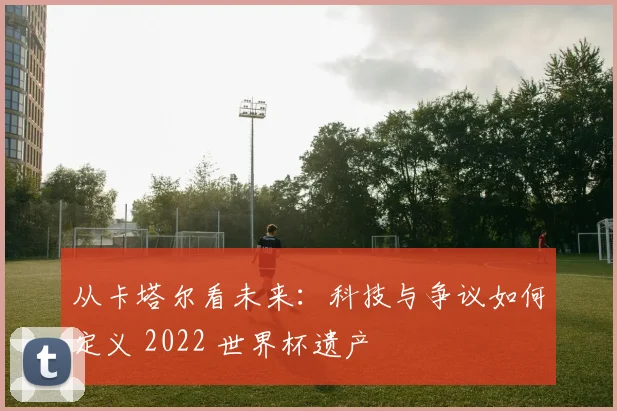 从卡塔尔看未来：科技与争议如何定义 2022 世界杯遗产