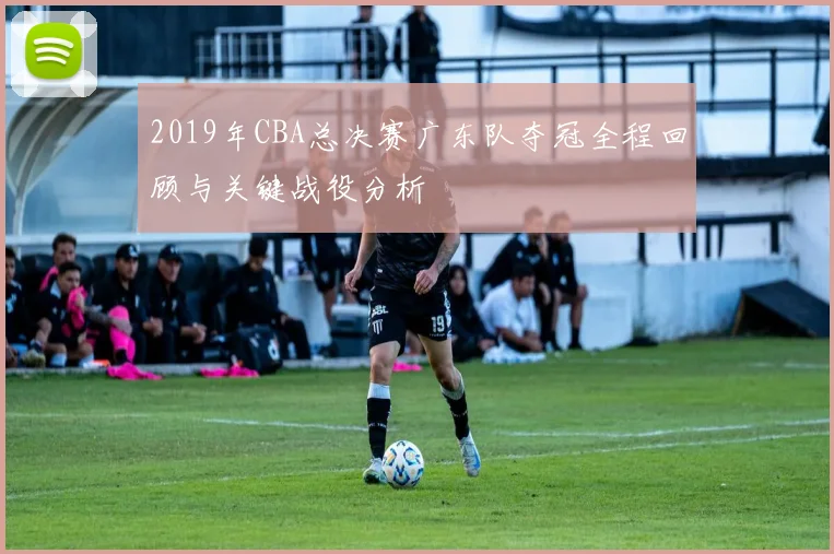 2019年CBA总决赛广东队夺冠全程回顾与关键战役分析